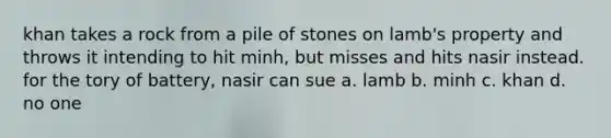 khan takes a rock from a pile of stones on lamb's property and throws it intending to hit minh, but misses and hits nasir instead. for the tory of battery, nasir can sue a. lamb b. minh c. khan d. no one