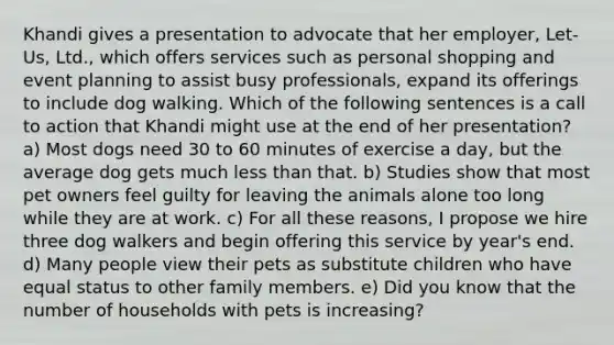 Khandi gives a presentation to advocate that her employer, Let-Us, Ltd., which offers services such as personal shopping and event planning to assist busy professionals, expand its offerings to include dog walking. Which of the following sentences is a <a href='https://www.questionai.com/knowledge/kthtJuamGx-call-to-action' class='anchor-knowledge'>call to action</a> that Khandi might use at the end of her presentation? a) Most dogs need 30 to 60 minutes of exercise a day, but the average dog gets much less than that. b) Studies show that most pet owners feel guilty for leaving the animals alone too long while they are at work. c) For all these reasons, I propose we hire three dog walkers and begin offering this service by year's end. d) Many people view their pets as substitute children who have equal status to other family members. e) Did you know that the number of households with pets is increasing?