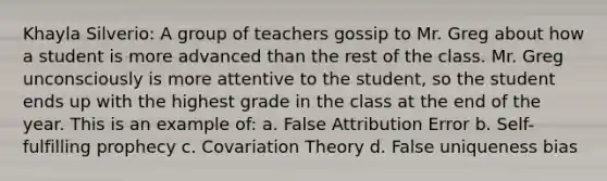 Khayla Silverio: A group of teachers gossip to Mr. Greg about how a student is more advanced than the rest of the class. Mr. Greg unconsciously is more attentive to the student, so the student ends up with the highest grade in the class at the end of the year. This is an example of: a. False Attribution Error b. Self-fulfilling prophecy c. Covariation Theory d. False uniqueness bias