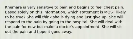 Khemara is very sensitive to pain and begins to feel chest pain. Based solely on this information, which statement is MOST likely to be true? She will think she is dying and just give up. She will respond to the pain by going to the hospital. She will deal with the pain for now but make a doctor's appointment. She will sit out the pain and hope it goes away.