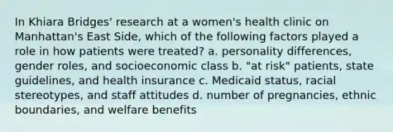 In Khiara Bridges' research at a women's health clinic on Manhattan's East Side, which of the following factors played a role in how patients were treated? a. personality differences, gender roles, and socioeconomic class b. "at risk" patients, state guidelines, and health insurance c. Medicaid status, racial stereotypes, and staff attitudes d. number of pregnancies, ethnic boundaries, and welfare benefits