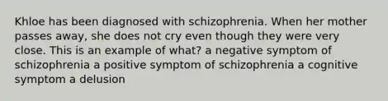 Khloe has been diagnosed with schizophrenia. When her mother passes away, she does not cry even though they were very close. This is an example of what? a negative symptom of schizophrenia a positive symptom of schizophrenia a cognitive symptom a delusion