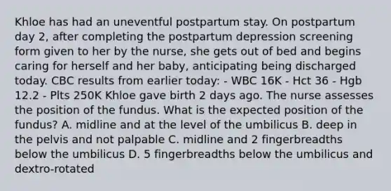 Khloe has had an uneventful postpartum stay. On postpartum day 2, after completing the postpartum depression screening form given to her by the nurse, she gets out of bed and begins caring for herself and her baby, anticipating being discharged today. CBC results from earlier today: - WBC 16K - Hct 36 - Hgb 12.2 - Plts 250K Khloe gave birth 2 days ago. The nurse assesses the position of the fundus. What is the expected position of the fundus? A. midline and at the level of the umbilicus B. deep in the pelvis and not palpable C. midline and 2 fingerbreadths below the umbilicus D. 5 fingerbreadths below the umbilicus and dextro-rotated