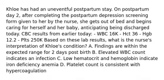 Khloe has had an uneventful postpartum stay. On postpartum day 2, after completing the postpartum depression screening form given to her by the nurse, she gets out of bed and begins caring for herself and her baby, anticipating being discharged today. CBC results from earlier today: - WBC 16K - Hct 36 - Hgb 12.2 - Plts 250K Based on these lab results, what is the nurse's interpretation of Khloe's condition? A. Findings are within the expected range for 2 days post birth B. Elevated WBC count indicates an infection C. Low hematocrit and hemoglobin indicate iron deficiency anemia D. Platelet count is consistent with hypercoagulation