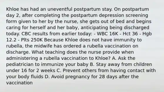 Khloe has had an uneventful postpartum stay. On postpartum day 2, after completing the postpartum depression screening form given to her by the nurse, she gets out of bed and begins caring for herself and her baby, anticipating being discharged today. CBC results from earlier today: - WBC 16K - Hct 36 - Hgb 12.2 - Plts 250K Because Khloe does not have immunity to rubella, the midwife has ordered a rubella vaccination on discharge. What teaching does the nurse provide when administering a rubella vaccination to Khloe? A. Ask the pediatrician to immunize your baby B. Stay away from children under 16 for 2 weeks C. Prevent others from having contact with your body fluids D. Avoid pregnancy for 28 days after the vaccination