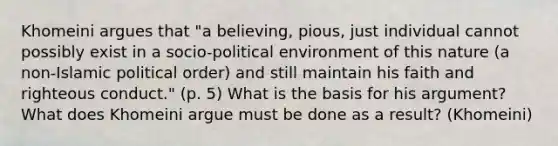 Khomeini argues that "a believing, pious, just individual cannot possibly exist in a socio-political environment of this nature (a non-Islamic political order) and still maintain his faith and righteous conduct." (p. 5) What is the basis for his argument? What does Khomeini argue must be done as a result? (Khomeini)