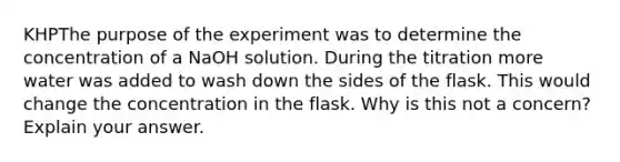 KHPThe purpose of the experiment was to determine the concentration of a NaOH solution. During the titration more water was added to wash down the sides of the flask. This would change the concentration in the flask. Why is this not a concern? Explain your answer.