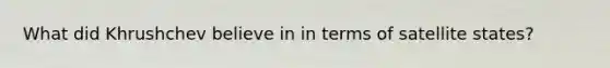 What did Khrushchev believe in in terms of satellite states?