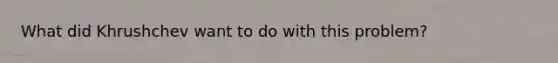 What did Khrushchev want to do with this problem?