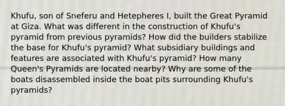 Khufu, son of Sneferu and Hetepheres I, built the Great Pyramid at Giza. What was different in the construction of Khufu's pyramid from previous pyramids? How did the builders stabilize the base for Khufu's pyramid? What subsidiary buildings and features are associated with Khufu's pyramid? How many Queen's Pyramids are located nearby? Why are some of the boats disassembled inside the boat pits surrounding Khufu's pyramids?