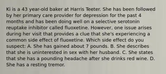 Ki is a 43 year-old baker at Harris Teeter. She has been followed by her primary care provider for depression for the past 4 months and has been doing well on a selective serotonin reuptake inhibitor called fluoxetine. However, one issue arises during her visit that provides a clue that she's experiencing a common side effect of fluoxetine. Which side effect do you suspect: A. She has gained about 7 pounds. B. She describes that she is uninterested in sex with her husband. C. She states that she has a pounding headache after she drinks red wine. D. She has a resting tremor.