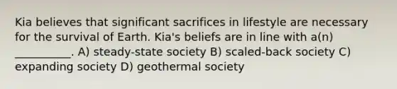 Kia believes that significant sacrifices in lifestyle are necessary for the survival of Earth. Kia's beliefs are in line with a(n) __________. A) steady-state society B) scaled-back society C) expanding society D) geothermal society