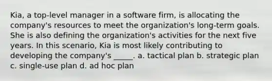 Kia, a top-level manager in a software firm, is allocating the company's resources to meet the organization's long-term goals. She is also defining the organization's activities for the next five years. In this scenario, Kia is most likely contributing to developing the company's _____. a. tactical plan b. strategic plan c. single-use plan d. ad hoc plan