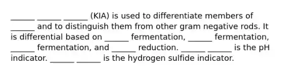 ______ ______ ______ (KIA) is used to differentiate members of ______ and to distinguish them from other gram negative rods. It is differential based on ______ fermentation, ______ fermentation, ______ fermentation, and ______ reduction. ______ ______ is the pH indicator. ______ ______ is the hydrogen sulfide indicator.