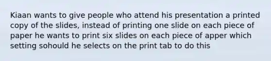 Kiaan wants to give people who attend his presentation a printed copy of the slides, instead of printing one slide on each piece of paper he wants to print six slides on each piece of apper which setting sohould he selects on the print tab to do this