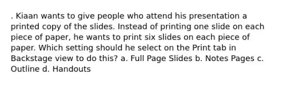 . Kiaan wants to give people who attend his presentation a printed copy of the slides. Instead of printing one slide on each piece of paper, he wants to print six slides on each piece of paper. Which setting should he select on the Print tab in Backstage view to do this? a. Full Page Slides b. Notes Pages c. Outline d. Handouts