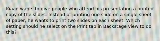 Kiaan wants to give people who attend his presentation a printed copy of the slides. Instead of printing one slide on a single sheet of paper, he wants to print two slides on each sheet. Which setting should he select on the Print tab in Backstage view to do this?