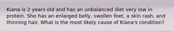 Kiana is 2 years old and has an unbalanced diet very low in protein. She has an enlarged belly, swollen feet, a skin rash, and thinning hair. What is the most likely cause of Kiana's condition?