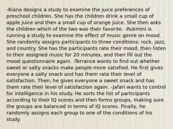 -Kiana designs a study to examine the juice preferences of preschool children. She has the children drink a small cup of apple juice and then a small cup of orange juice. She then asks the children which of the two was their favorite. -Rukmini is running a study to examine the effect of music genre on mood. She randomly assigns participants to three conditions: rock, jazz, and country. She has the participants rate their mood, then listen to their assigned music for 20 minutes, and then fill out the mood questionnaire again. -Terrance wants to find out whether sweet or salty snacks make people more satisfied. He first gives everyone a salty snack and has them rate their level of satisfaction. Then, he gives everyone a sweet snack and has them rate their level of satisfaction again. -Jafari wants to control for intelligence in his study. He sorts the list of participants according to their IQ scores and then forms groups, making sure the groups are balanced in terms of IQ scores. Finally, he randomly assigns each group to one of the conditions of his study.