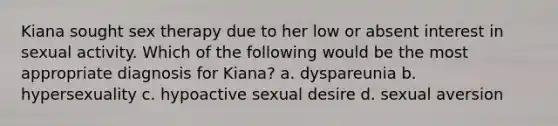 Kiana sought sex therapy due to her low or absent interest in sexual activity. Which of the following would be the most appropriate diagnosis for Kiana? a. dyspareunia b. hypersexuality c. hypoactive sexual desire d. sexual aversion