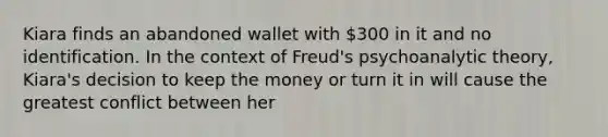 Kiara finds an abandoned wallet with 300 in it and no identification. In the context of Freud's psychoanalytic theory, Kiara's decision to keep the money or turn it in will cause the greatest conflict between her