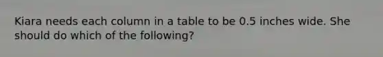 Kiara needs each column in a table to be 0.5 inches wide. She should do which of the following?