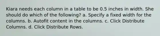 Kiara needs each column in a table to be 0.5 inches in width. She should do which of the following? a. Specify a fixed width for the columns. b. Autofit content in the columns. c. Click Distribute Columns. d. Click Distribute Rows.