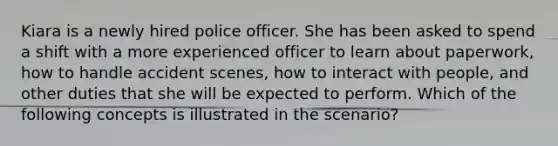 Kiara is a newly hired police officer. She has been asked to spend a shift with a more experienced officer to learn about paperwork, how to handle accident scenes, how to interact with people, and other duties that she will be expected to perform. Which of the following concepts is illustrated in the scenario?