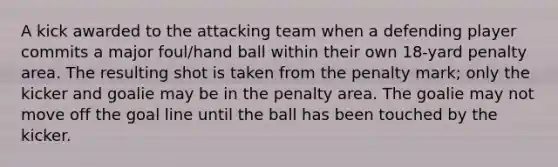 A kick awarded to the attacking team when a defending player commits a major foul/hand ball within their own 18-yard penalty area. The resulting shot is taken from the penalty mark; only the kicker and goalie may be in the penalty area. The goalie may not move off the goal line until the ball has been touched by the kicker.