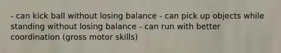 - can kick ball without losing balance - can pick up objects while standing without losing balance - can run with better coordination (gross motor skills)