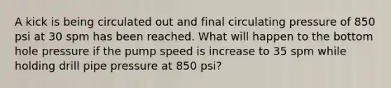 A kick is being circulated out and final circulating pressure of 850 psi at 30 spm has been reached. What will happen to the bottom hole pressure if the pump speed is increase to 35 spm while holding drill pipe pressure at 850 psi?