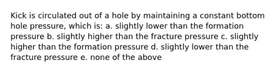 Kick is circulated out of a hole by maintaining a constant bottom hole pressure, which is: a. slightly lower than the formation pressure b. slightly higher than the fracture pressure c. slightly higher than the formation pressure d. slightly lower than the fracture pressure e. none of the above