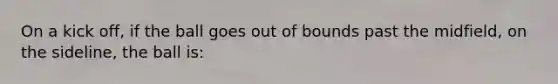 On a kick off, if the ball goes out of bounds past the midfield, on the sideline, the ball is:
