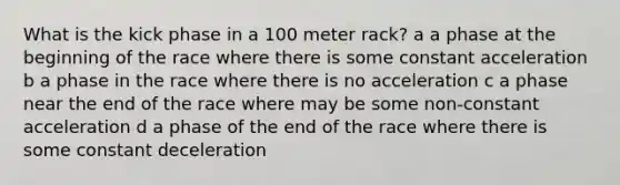 What is the kick phase in a 100 meter rack? a a phase at the beginning of the race where there is some constant acceleration b a phase in the race where there is no acceleration c a phase near the end of the race where may be some non-constant acceleration d a phase of the end of the race where there is some constant deceleration