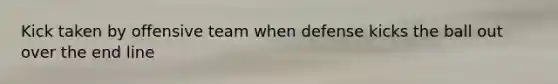 Kick taken by offensive team when defense kicks the ball out over the end line