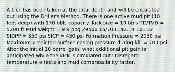 A kick has been taken at the total depth and will be circulated out using the Driller's Method. There is one active mud pit (10 feet deep) with 170 bbls capacity. Kick size = 10 bbls TD/TVD = 5200 ft Mud weight = 9.9 ppg 2950x 16/700=42.14-10=32 SIDPP = 350 psi SICP = 450 psi Formation Pressure = 2950 psi Maximum predicted surface casing pressure during kill = 700 psi After the initial 10 barrel gain, what additional pit gain is anticipated while the kick is circulated out? Disregard temperature effects and mud compressibility factor.