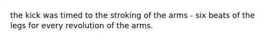 the kick was timed to the stroking of the arms - six beats of the legs for every revolution of the arms.