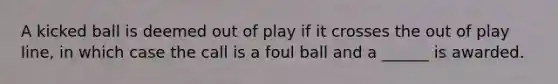 A kicked ball is deemed out of play if it crosses the out of play line, in which case the call is a foul ball and a ______ is awarded.