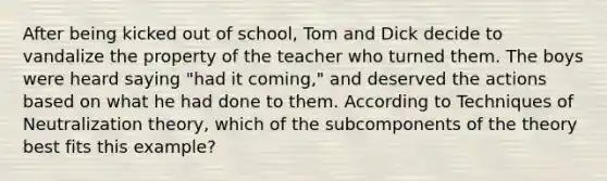 ​After being kicked out of school, Tom and Dick decide to vandalize the property of the teacher who turned them. The boys were heard saying "had it coming," and deserved the actions based on what he had done to them. According to Techniques of Neutralization theory, which of the subcomponents of the theory best fits this example?