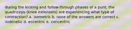 during the kicking and follow-through phases of a punt, the quadriceps (knee extensors) are experiencing what type of contraction? a. isometric b. none of the answers are correct c. isokinetic d. eccentric e. concentric