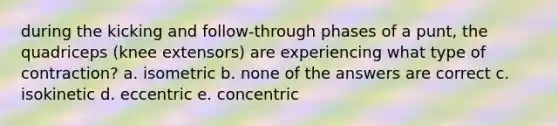 during the kicking and follow-through phases of a punt, the quadriceps (knee extensors) are experiencing what type of contraction? a. isometric b. none of the answers are correct c. isokinetic d. eccentric e. concentric