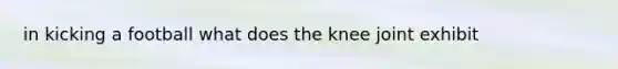 in kicking a football what does the knee joint exhibit