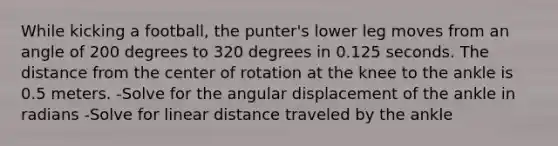 While kicking a football, the punter's lower leg moves from an angle of 200 degrees to 320 degrees in 0.125 seconds. The distance from the center of rotation at the knee to the ankle is 0.5 meters. -Solve for the angular displacement of the ankle in radians -Solve for linear distance traveled by the ankle