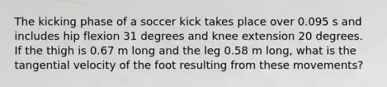 The kicking phase of a soccer kick takes place over 0.095 s and includes hip flexion 31 degrees and knee extension 20 degrees. If the thigh is 0.67 m long and the leg 0.58 m long, what is the tangential velocity of the foot resulting from these movements?