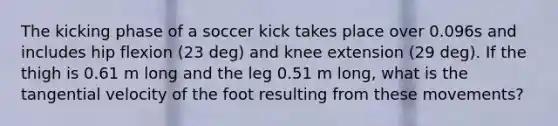 The kicking phase of a soccer kick takes place over 0.096s and includes hip flexion (23 deg) and knee extension (29 deg). If the thigh is 0.61 m long and the leg 0.51 m long, what is the tangential velocity of the foot resulting from these movements?