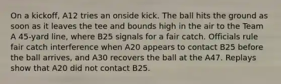 On a kickoff, A12 tries an onside kick. The ball hits the ground as soon as it leaves the tee and bounds high in the air to the Team A 45-yard line, where B25 signals for a fair catch. Officials rule fair catch interference when A20 appears to contact B25 before the ball arrives, and A30 recovers the ball at the A47. Replays show that A20 did not contact B25.