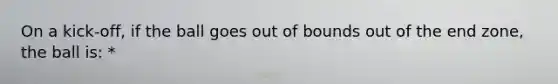 On a kick-off, if the ball goes out of bounds out of the end zone, the ball is: *