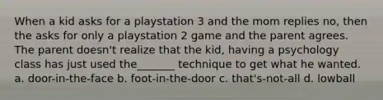 When a kid asks for a playstation 3 and the mom replies no, then the asks for only a playstation 2 game and the parent agrees. The parent doesn't realize that the kid, having a psychology class has just used the_______ technique to get what he wanted. a. door-in-the-face b. foot-in-the-door c. that's-not-all d. lowball