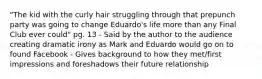 "The kid with the curly hair struggling through that prepunch party was going to change Eduardo's life more than any Final Club ever could" pg. 13 - Said by the author to the audience creating dramatic irony as Mark and Eduardo would go on to found Facebook - Gives background to how they met/first impressions and foreshadows their future relationship