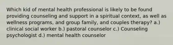 Which kid of mental health professional is likely to be found providing counseling and support in a spiritual context, as well as wellness programs, and group family, and couples therapy? a.) clinical social worker b.) pastoral counselor c.) Counseling psychologist d.) mental health counselor